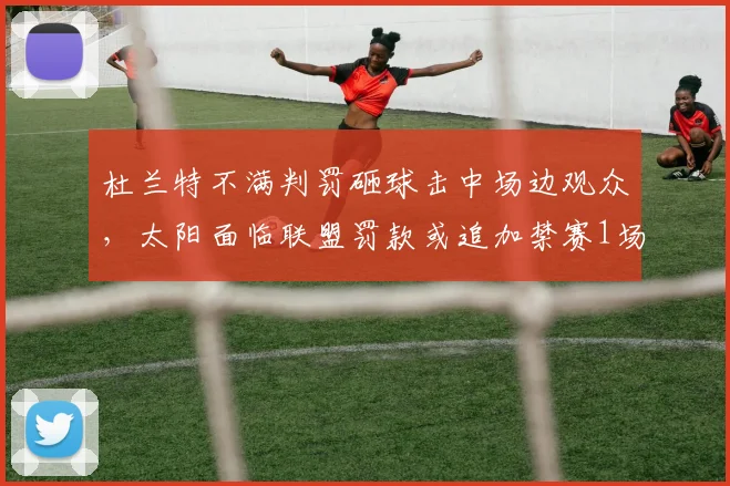 杜兰特不满判罚砸球击中场边观众，太阳面临联盟罚款或追加禁赛1场