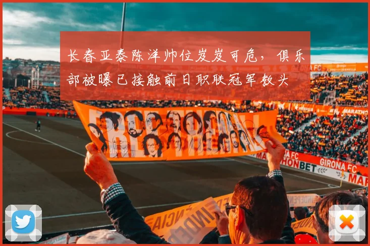长春亚泰陈洋帅位岌岌可危，俱乐部被曝已接触前日职联冠军教头