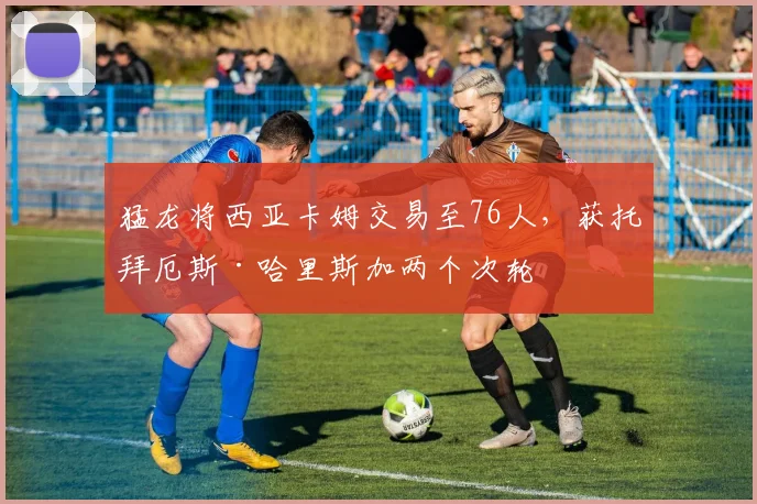 猛龙将西亚卡姆交易至76人，获托拜厄斯·哈里斯加两个次轮