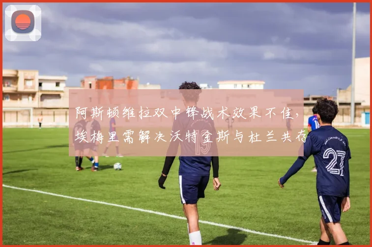 阿斯顿维拉双中锋战术效果不佳，埃梅里需解决沃特金斯与杜兰共存问题