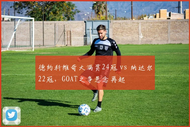 德约科维奇大满贯24冠 vs 纳达尔22冠，GOAT之争悬念再起