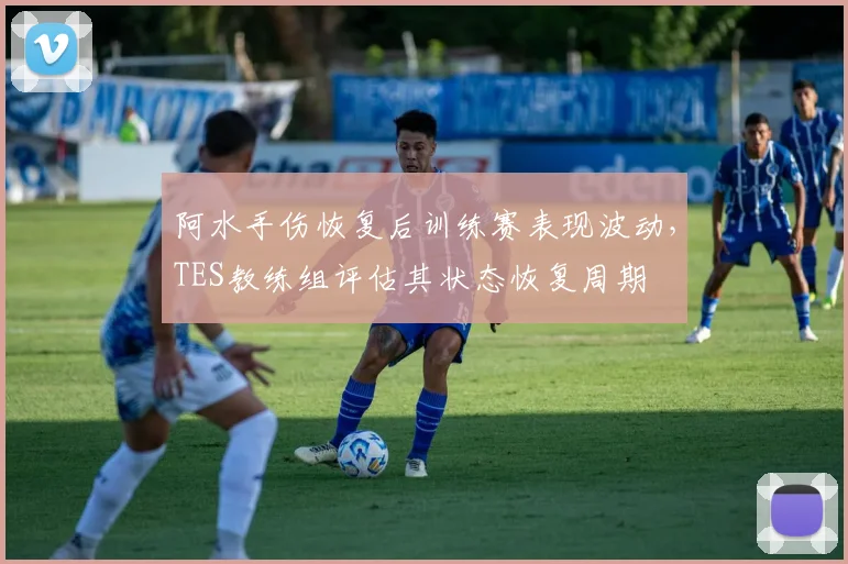 阿水手伤恢复后训练赛表现波动，TES教练组评估其状态恢复周期