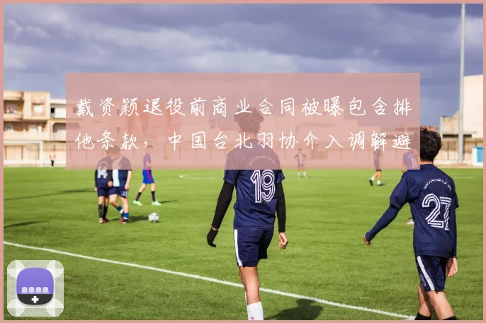 戴资颖退役前商业合同被曝包含排他条款，中国台北羽协介入调解避免法律纠纷