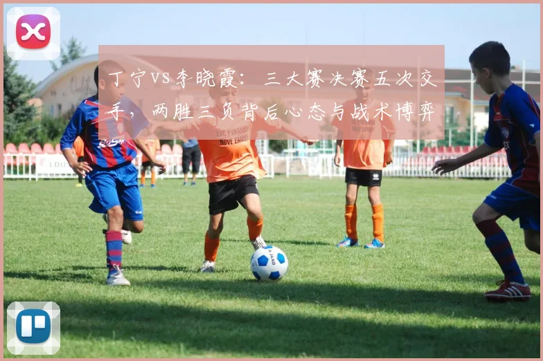 丁宁vs李晓霞：三大赛决赛五次交手，两胜三负背后心态与战术博弈