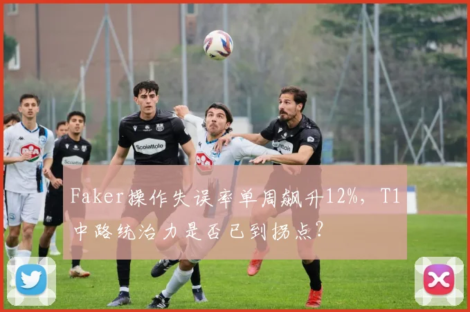 Faker操作失误率单周飙升12%，T1中路统治力是否已到拐点？