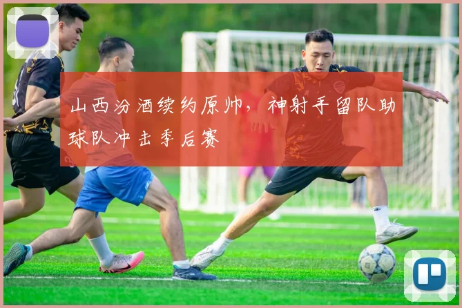 山西汾酒续约原帅，神射手留队助球队冲击季后赛