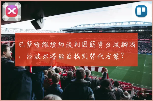 巴萨哈维续约谈判因薪资分歧搁浅，拉波尔塔能否找到替代方案？