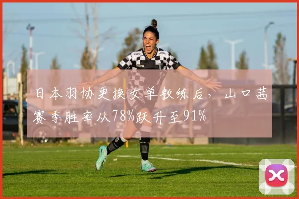 日本羽协更换女单教练后，山口茜赛季胜率从78%跃升至91%